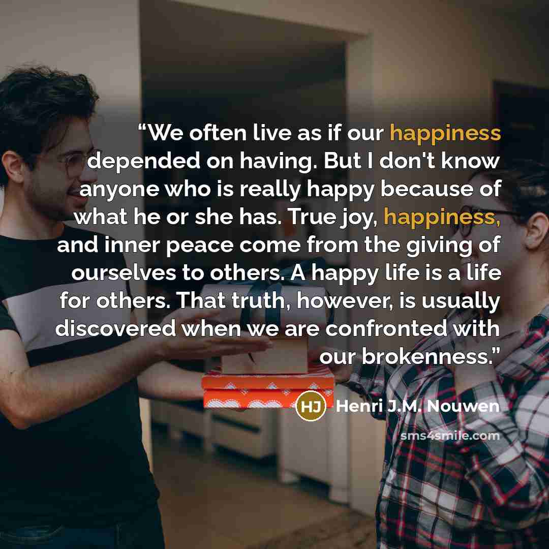 “We often live as if our happiness depended on having. But I don't know anyone who is really happy because of what he or she has. True joy, happiness, and inner peace come from the giving of ourselves to others. A happy life is a life for others. That truth, however, is usually discovered when we…” quote by Henri J.M. Nouwen