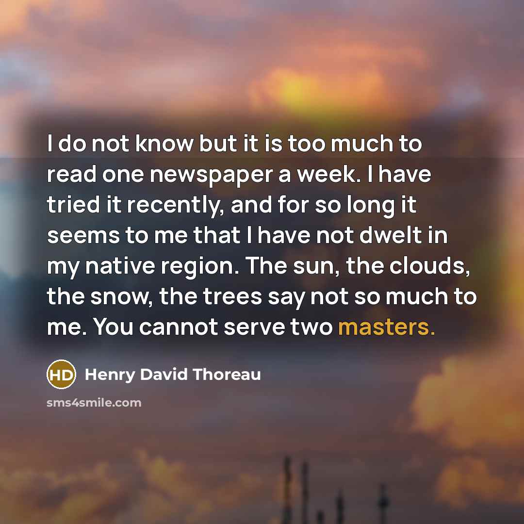 “I do not know but it is too much to read one newspaper a week. I have tried it recently, and for so long it seems to me that I have not dwelt in my native region. The sun, the clouds, the snow, the trees say not so much to me. You cannot serve two masters.” quote by Henry David Thoreau