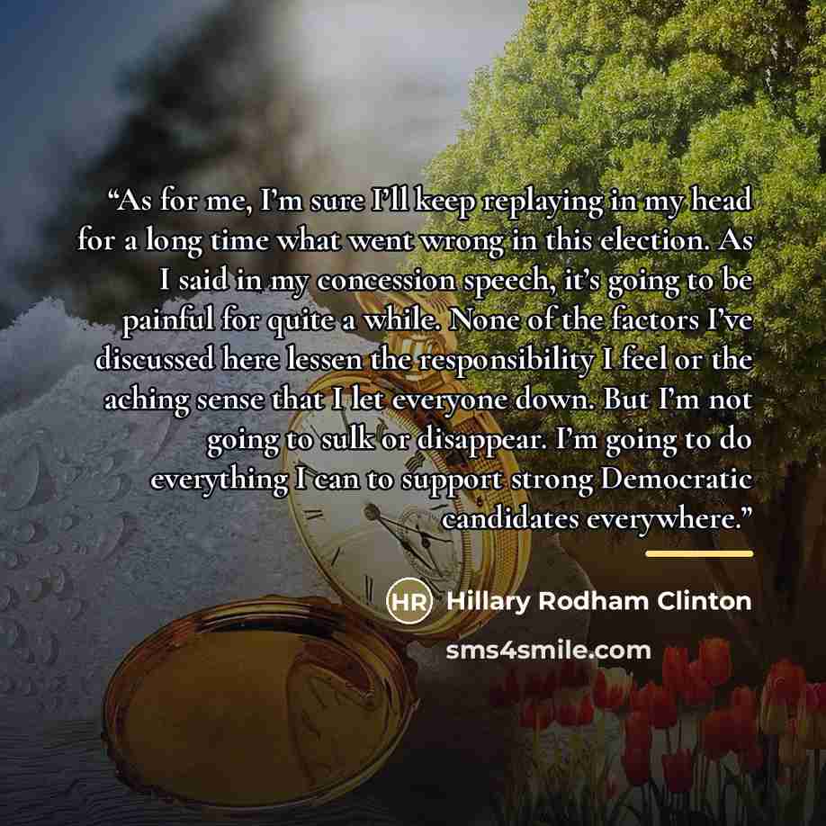 “As for me, I’m sure I’ll keep replaying in my head for a long time what went wrong in this election. As I said in my concession speech, it’s going to be painful for quite a while. None of the factors I’ve discussed here lessen the responsibility I feel or the aching sense that I let everyone down…” quote by Hillary Rodham Clinton