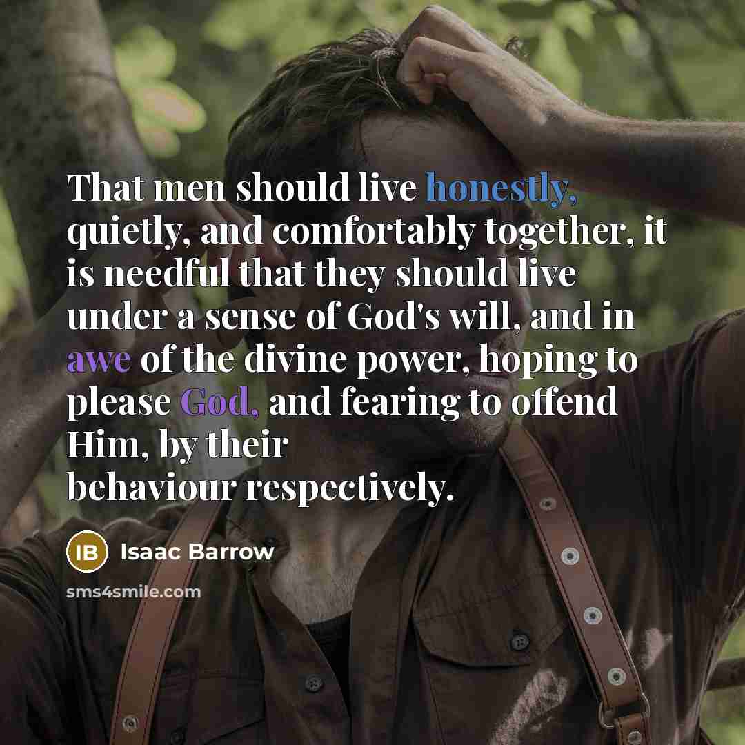 “That men should live honestly, quietly, and comfortably together, it is needful that they should live under a sense of God's will, and in awe of the divine power, hoping to please God, and fearing to offend Him, by their behaviour respectively.” quote by Isaac Barrow
