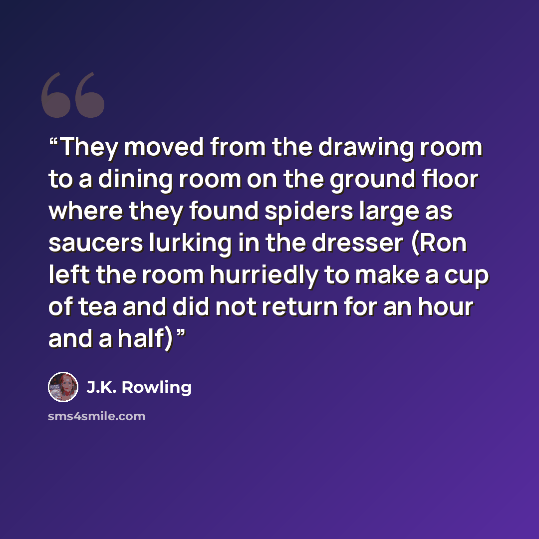 “They moved from the drawing room to a dining room on the ground floor where they found spiders large as saucers lurking in the dresser (Ron left the room hurriedly to make a cup of tea and did not return for an hour and a half)” quote by J.K. Rowling