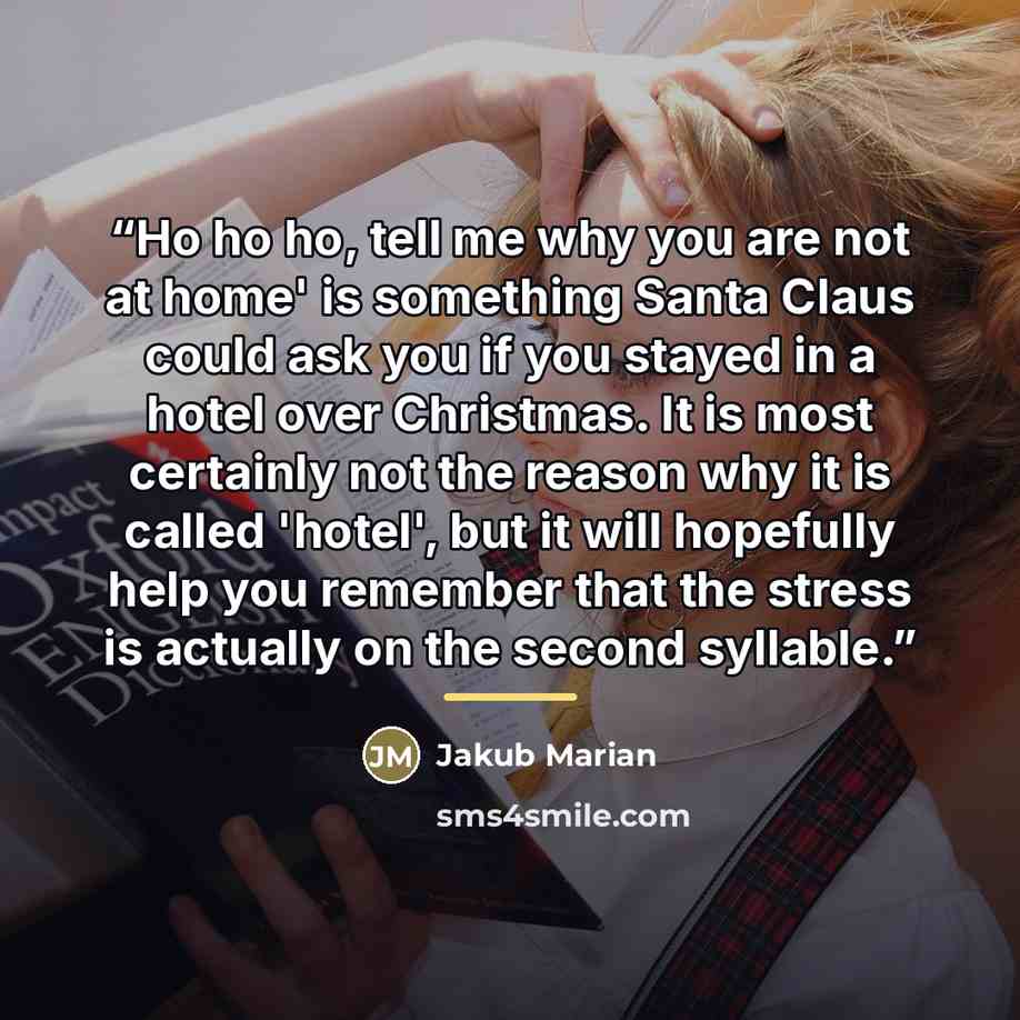 “Ho ho ho, tell me why you are not at home' is something Santa Claus could ask you if you stayed in a hotel over Christmas. It is most certainly not the reason why it is called 'hotel', but it will hopefully help you remember that the stress is actually on the second syllable.” quote by Jakub Marian