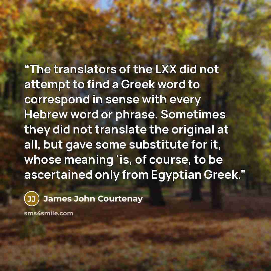 “The translators of the LXX did not attempt to find a Greek word to correspond in sense with every Hebrew word or phrase. Sometimes they did not translate the original at all, but gave some substitute for it, whose meaning 'is, of course, to be ascertained only from Egyptian Greek.” quote by James John Courtenay