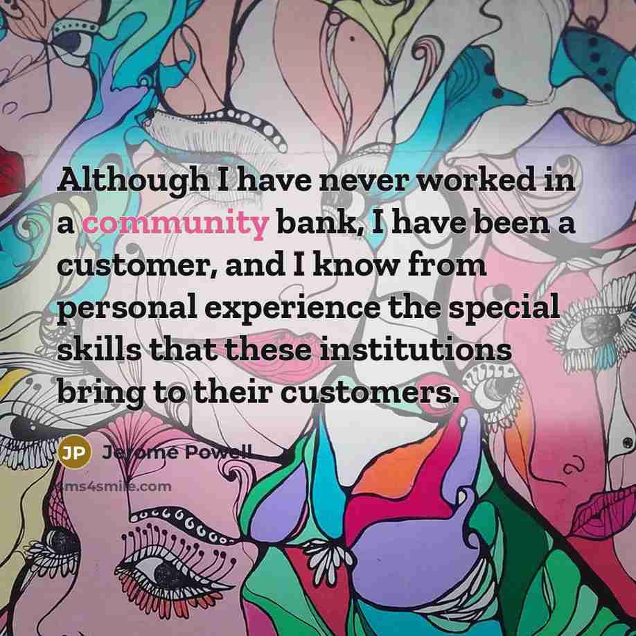 “Although I have never worked in a community bank, I have been a customer, and I know from personal experience the special skills that these institutions bring to their customers.” quote by Jerome Powell