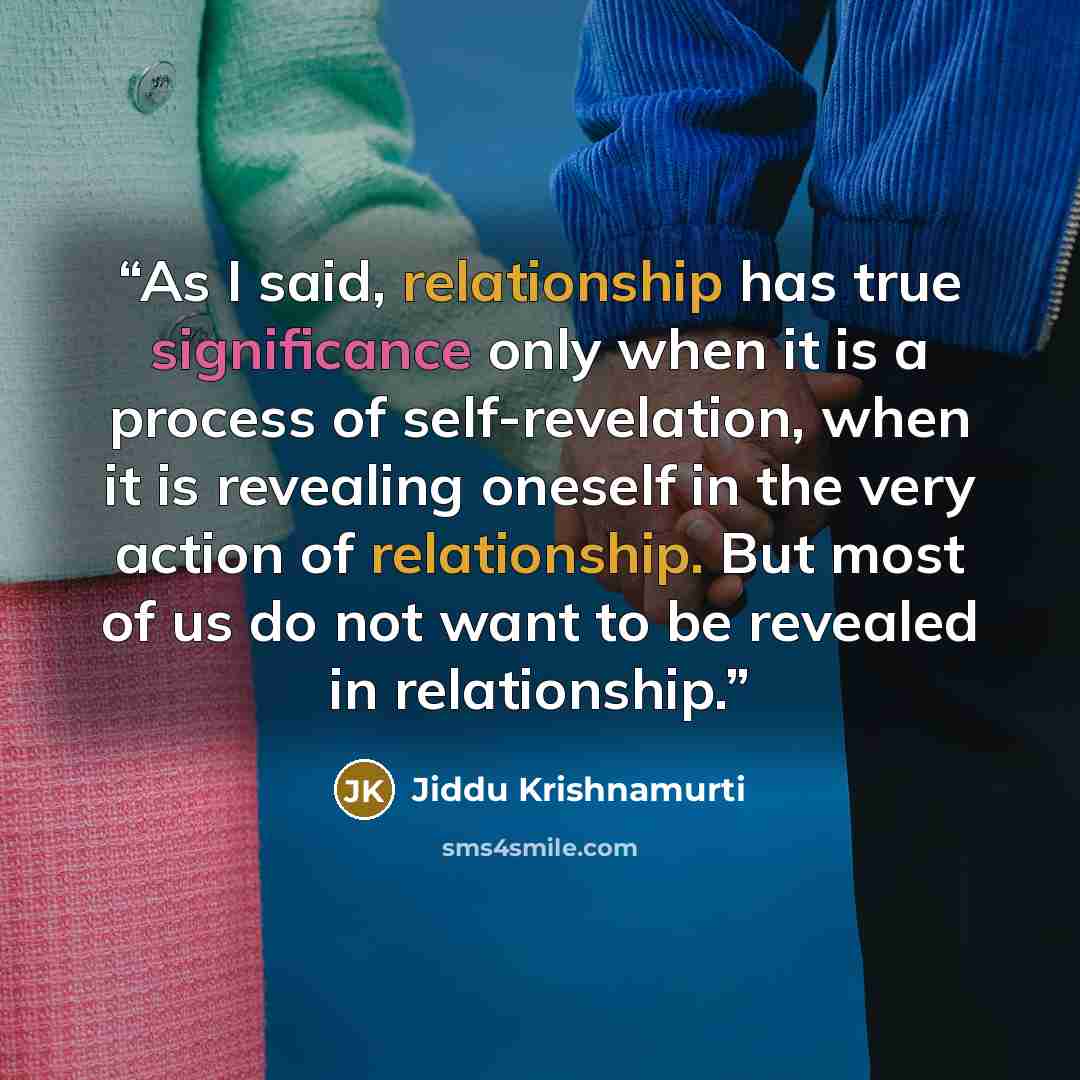 “As I said, relationship has true significance only when it is a process of self-revelation, when it is revealing oneself in the very action of relationship. But most of us do not want to be revealed in relationship.” quote by Jiddu Krishnamurti
