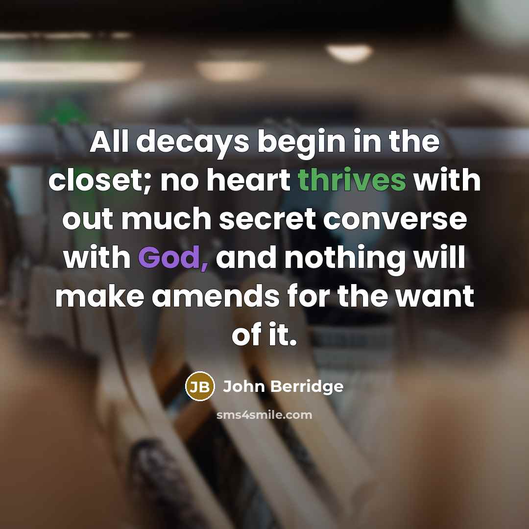 “All decays begin in the closet; no heart thrives with out much secret converse with God, and nothing will make amends for the want of it.” quote by John Berridge