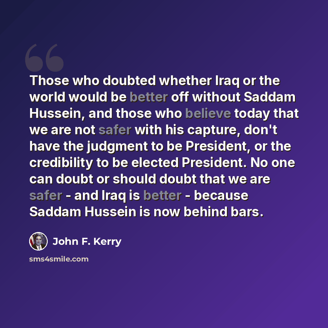 “Those who doubted whether Iraq or the world would be better off without Saddam Hussein, and those who believe today that we are not safer with his capture, don't have the judgment to be President, or the credibility to be elected President. No one can doubt or should doubt that we are safer - and…” quote by John F. Kerry