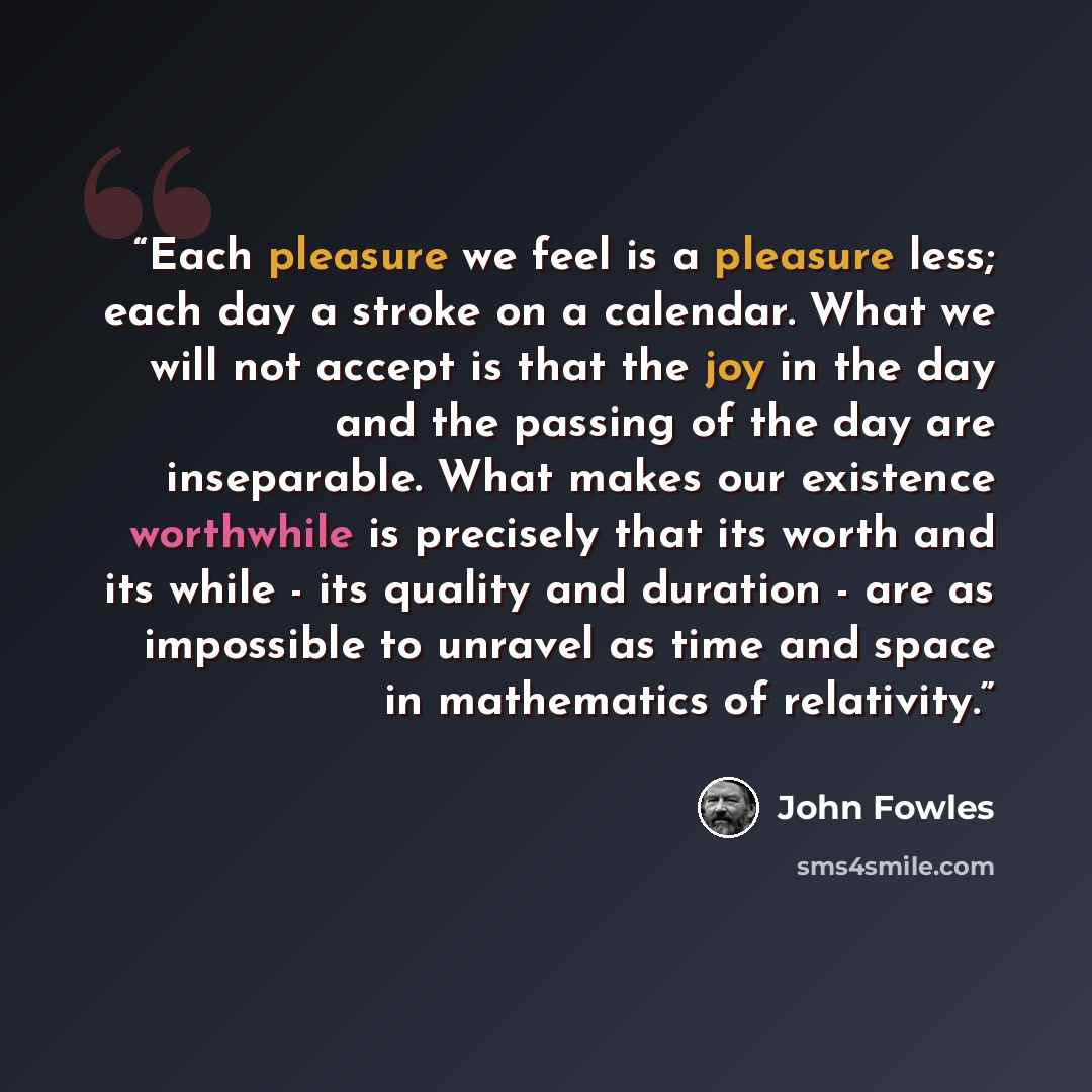 “Each pleasure we feel is a pleasure less; each day a stroke on a calendar. What we will not accept is that the joy in the day and the passing of the day are inseparable. What makes our existence worthwhile is precisely that its worth and its while - its quality and duration - are as impossible to…” quote by John Fowles