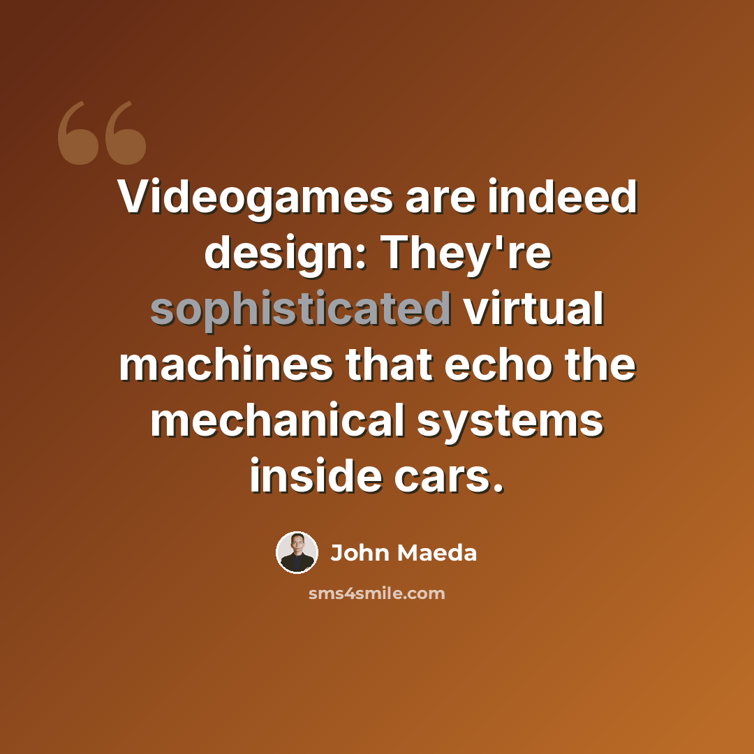 “Videogames are indeed design: They're sophisticated virtual machines that echo the mechanical systems inside cars.” quote by John Maeda