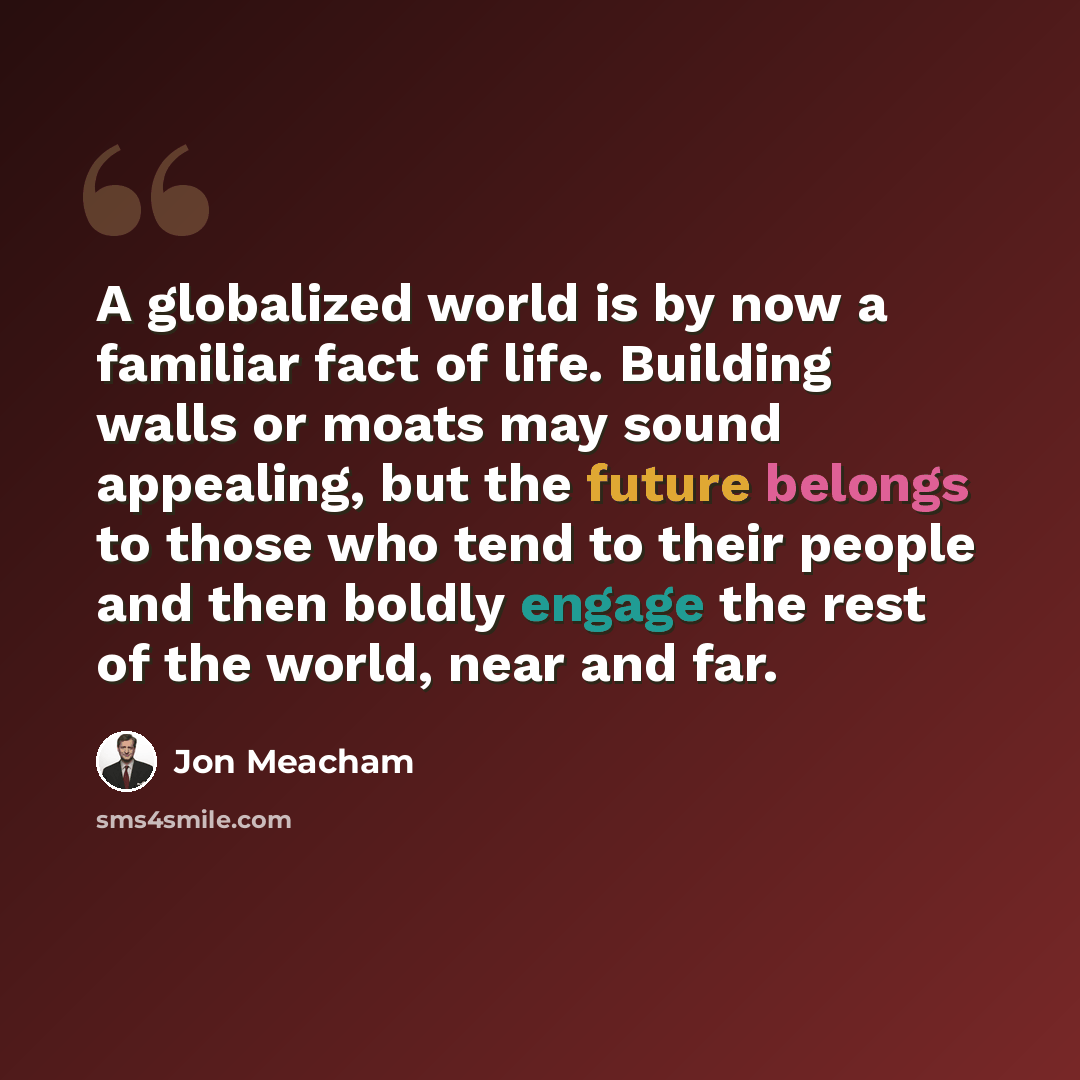 “A globalized world is by now a familiar fact of life. Building walls or moats may sound appealing, but the future belongs to those who tend to their people and then boldly engage the rest of the world, near and far.” quote by Jon Meacham