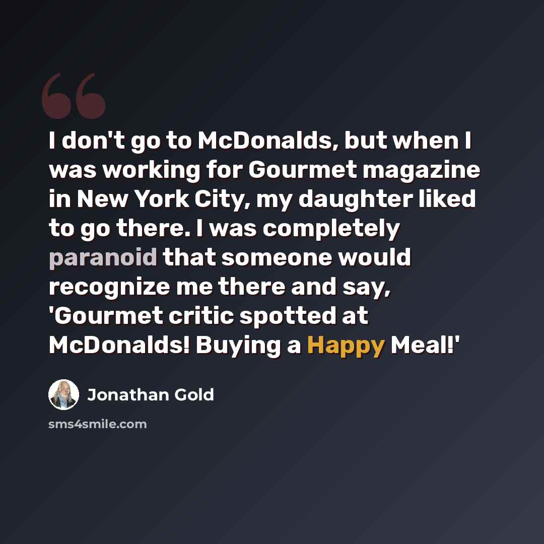 “I don't go to McDonalds, but when I was working for Gourmet magazine in New York City, my daughter liked to go there. I was completely paranoid that someone would recognize me there and say, 'Gourmet critic spotted at McDonalds! Buying a Happy Meal!'” quote by Jonathan Gold