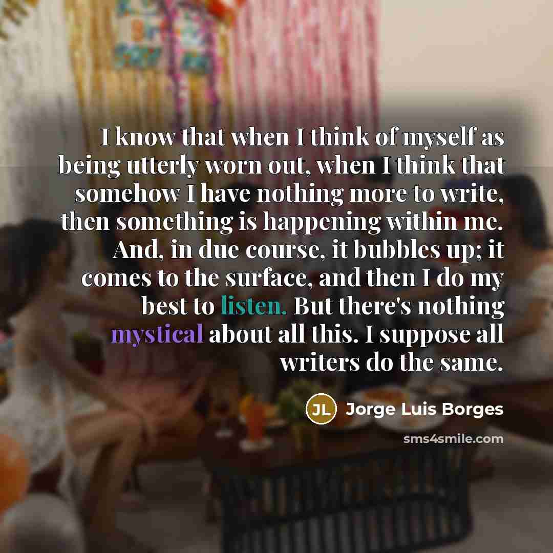 “I know that when I think of myself as being utterly worn out, when I think that somehow I have nothing more to write, then something is happening within me. And, in due course, it bubbles up; it comes to the surface, and then I do my best to listen. But there's nothing mystical about all this. I…” quote by Jorge Luis Borges