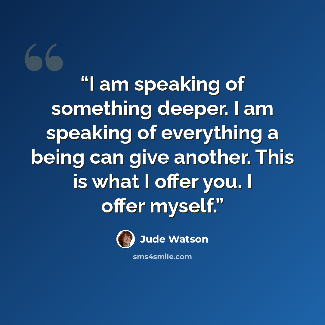 “I am speaking of something deeper. I am speaking of everything a being can give another. This is what I offer you. I offer myself.” quote by Jude Watson