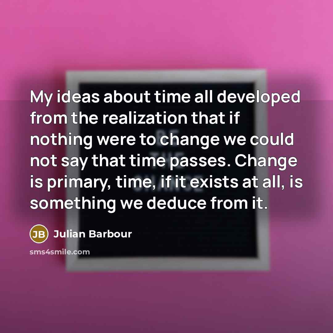 “My ideas about time all developed from the realization that if nothing were to change we could not say that time passes. Change is primary, time, if it exists at all, is something we deduce from it.” quote by Julian Barbour