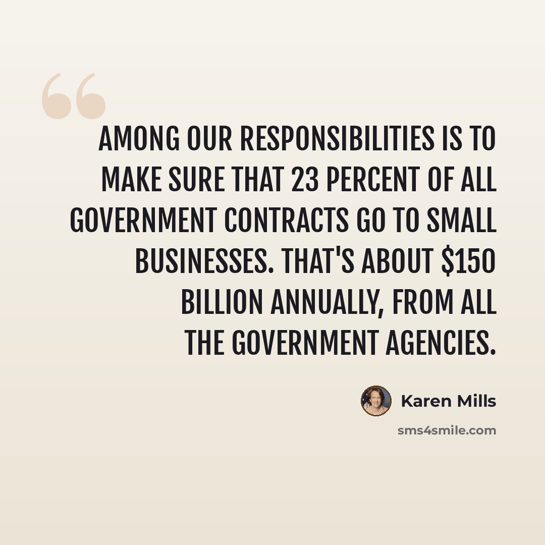 “Among our responsibilities is to make sure that 23 percent of all government contracts go to small businesses. That's about $150 billion annually, from all the government agencies.” quote by Karen Mills