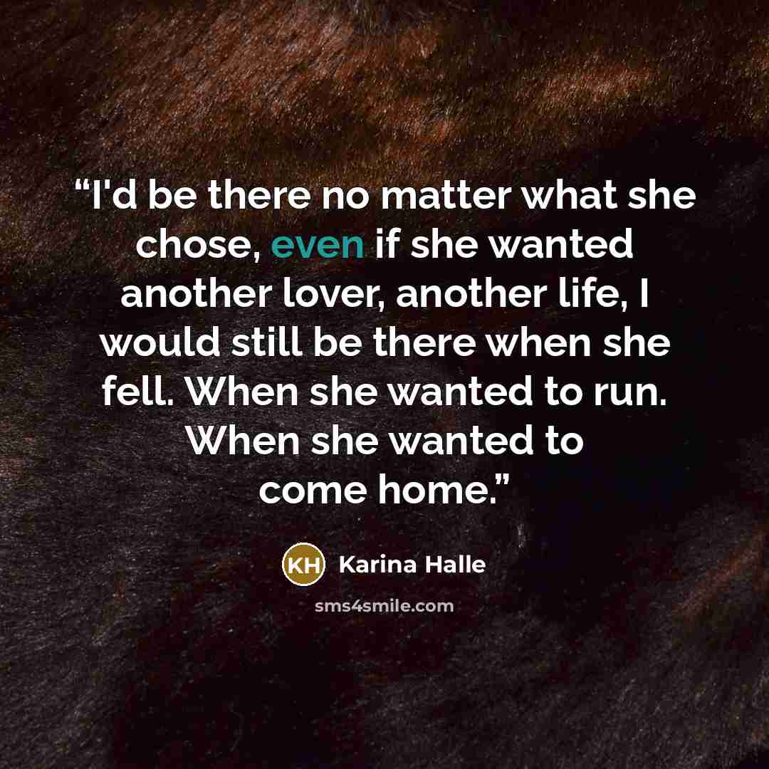 “I'd be there no matter what she chose, even if she wanted another lover, another life, I would still be there when she fell. When she wanted to run. When she wanted to come home.” quote by Karina Halle