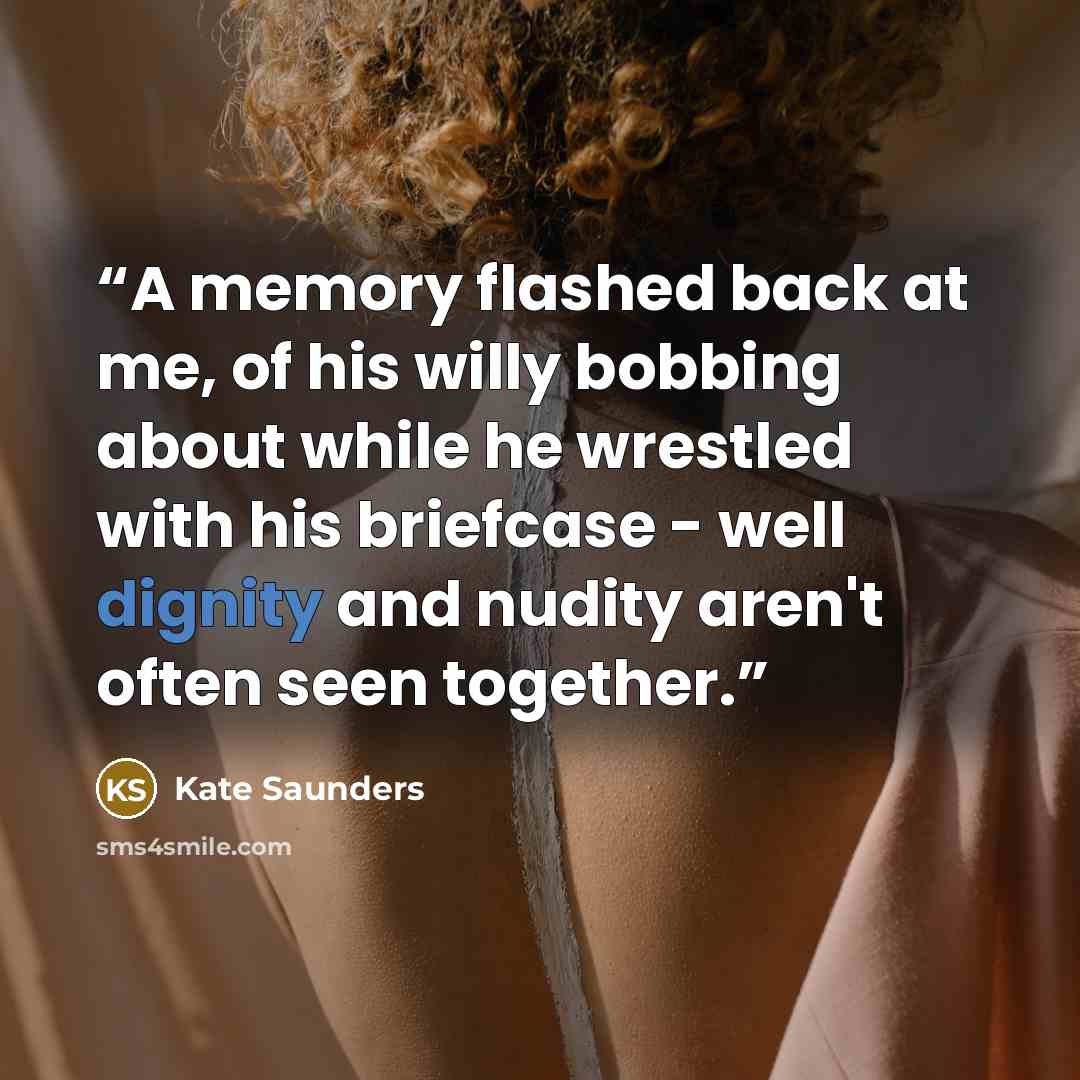 “A memory flashed back at me, of his willy bobbing about while he wrestled with his briefcase - well dignity and nudity aren't often seen together.” quote by Kate Saunders