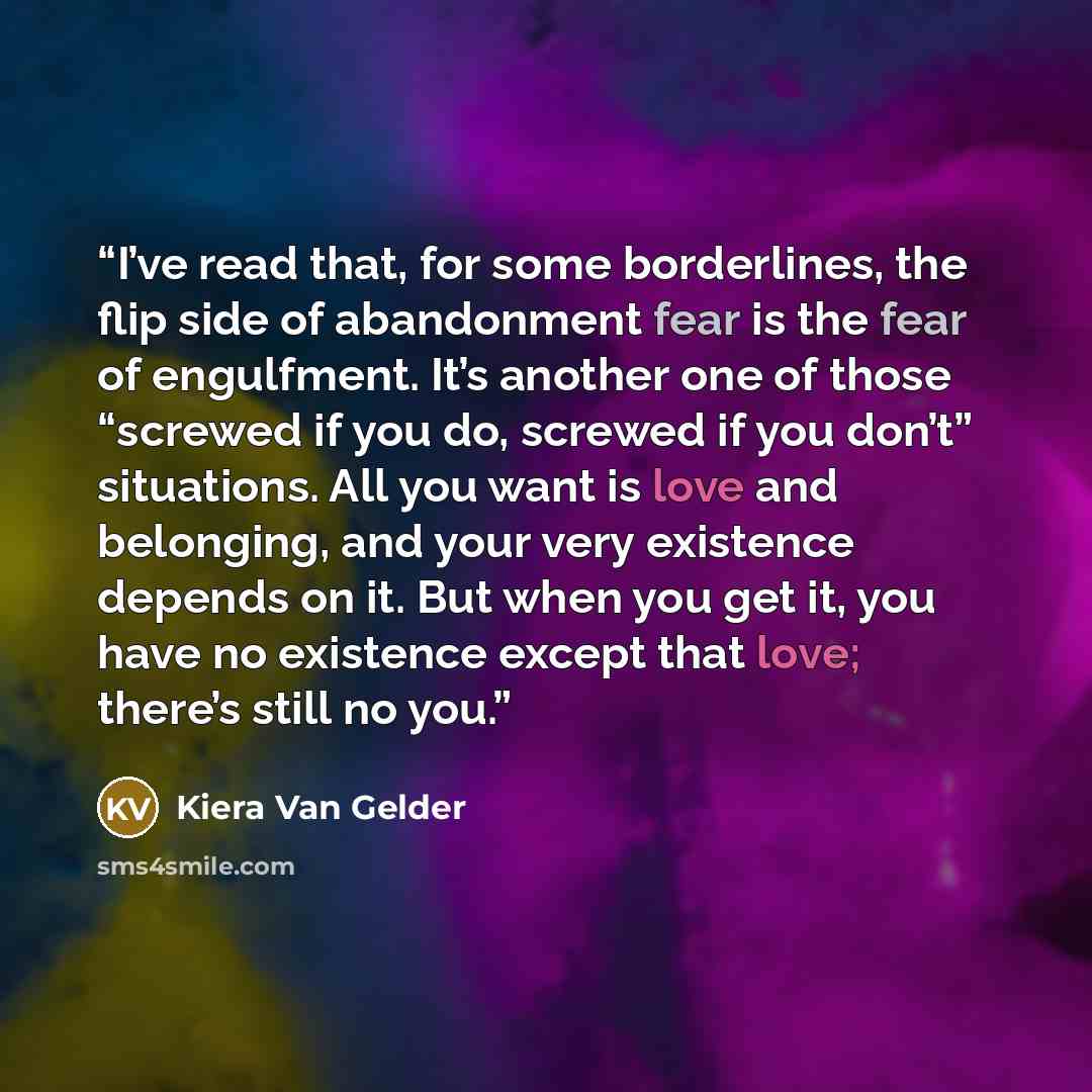 “I’ve read that, for some borderlines, the flip side of abandonment fear is the fear of engulfment. It’s another one of those “screwed if you do, screwed if you don’t” situations. All you want is love and belonging, and your very existence depends on it. But when you get it, you have no existence…” quote by Kiera Van Gelder