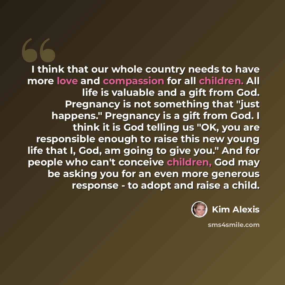 “I think that our whole country needs to have more love and compassion for all children. All life is valuable and a gift from God. Pregnancy is not something that "just happens." Pregnancy is a gift from God. I think it is God telling us "OK, you are responsible enough to raise this new young life…” quote by Kim Alexis