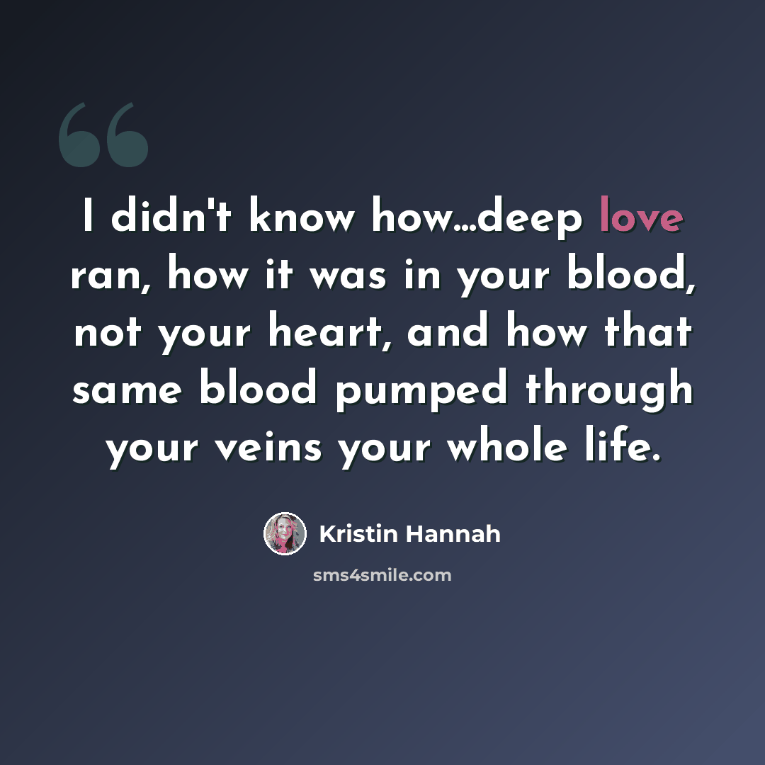 “I didn't know how...deep love ran, how it was in your blood, not your heart, and how that same blood pumped through your veins your whole life.” quote by Kristin Hannah