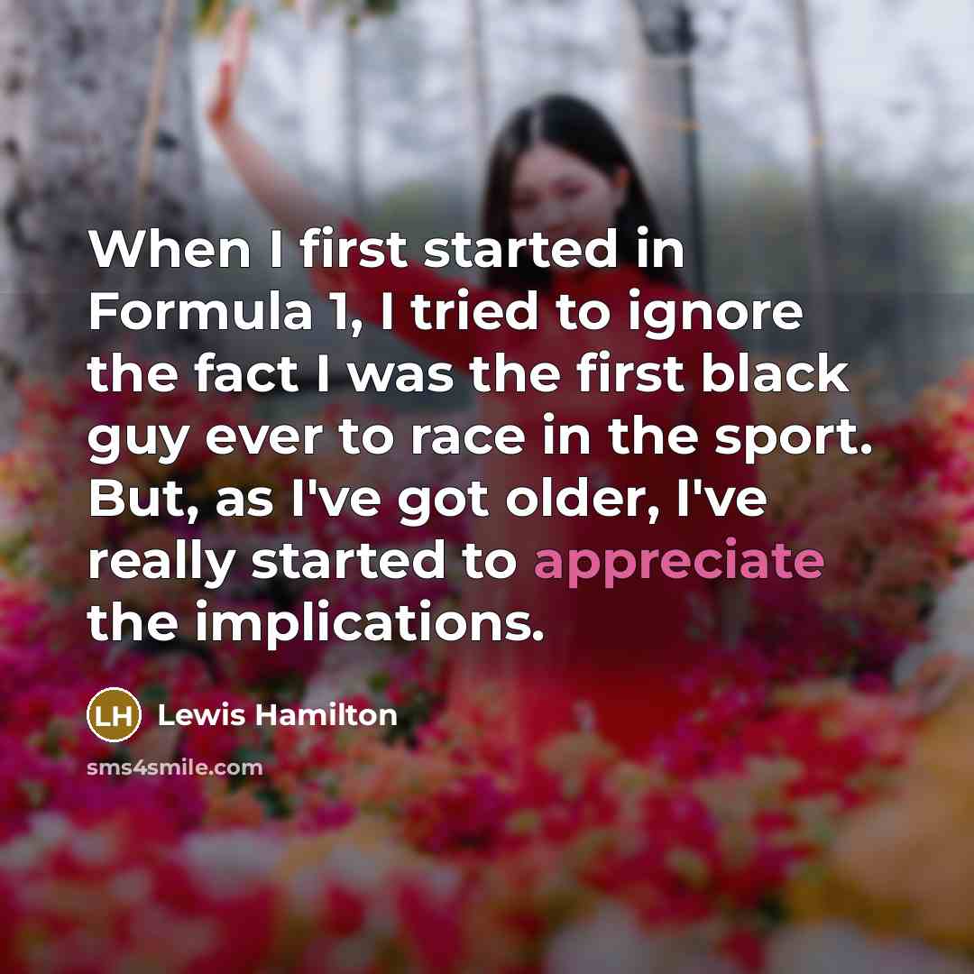 “When I first started in Formula 1, I tried to ignore the fact I was the first black guy ever to race in the sport. But, as I've got older, I've really started to appreciate the implications.” quote by Lewis Hamilton
