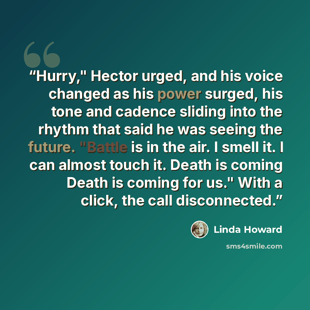 “Hurry," Hector urged, and his voice changed as his power surged, his tone and cadence sliding into the rhythm that said he was seeing the future. "Battle is in the air. I smell it. I can almost touch it. Death is coming Death is coming for us." With a click, the call disconnected.” quote by Linda Howard