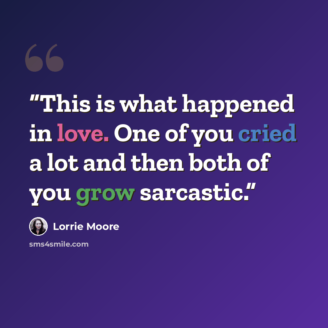 “This is what happened in love. One of you cried a lot and then both of you grow sarcastic.” quote by Lorrie Moore