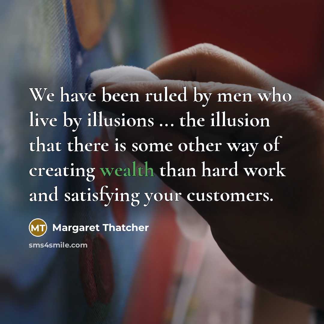 “We have been ruled by men who live by illusions ... the illusion that there is some other way of creating wealth than hard work and satisfying your customers.” quote by Margaret Thatcher