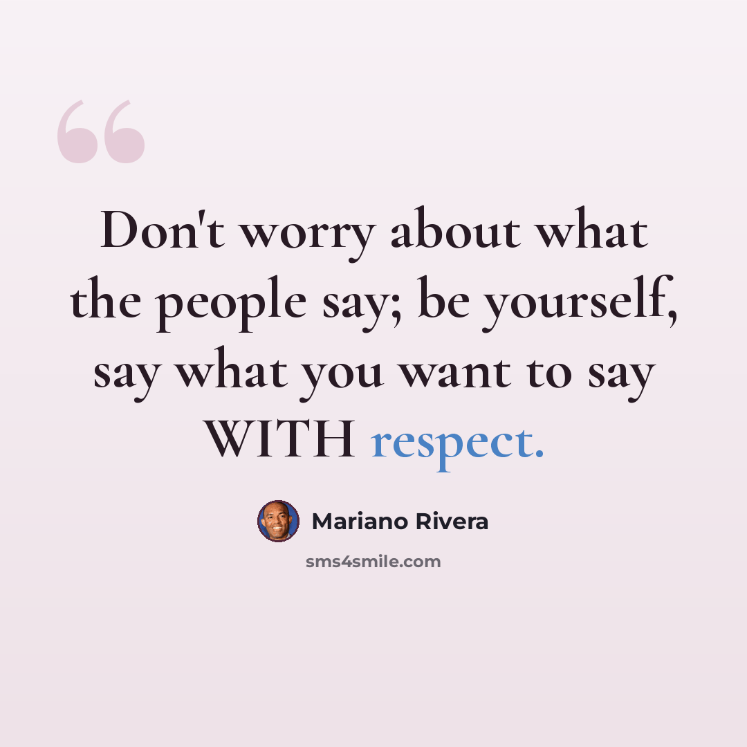 “Don't worry about what the people say; be yourself, say what you want to say WITH respect.” quote by Mariano Rivera
