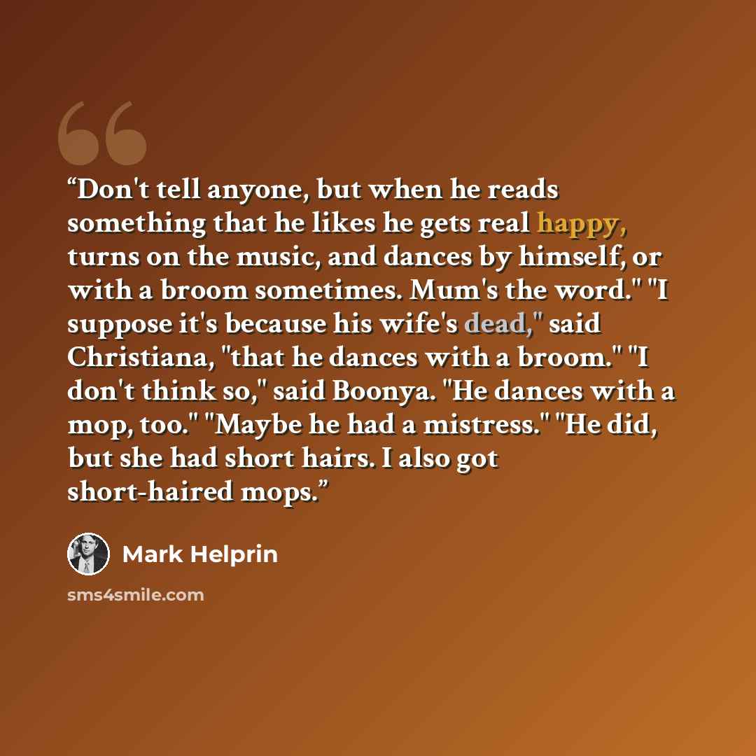 “Don't tell anyone, but when he reads something that he likes he gets real happy, turns on the music, and dances by himself, or with a broom sometimes. Mum's the word." "I suppose it's because his wife's dead," said Christiana, "that he dances with a broom." "I don't think so," said Boonya. "He…” quote by Mark Helprin