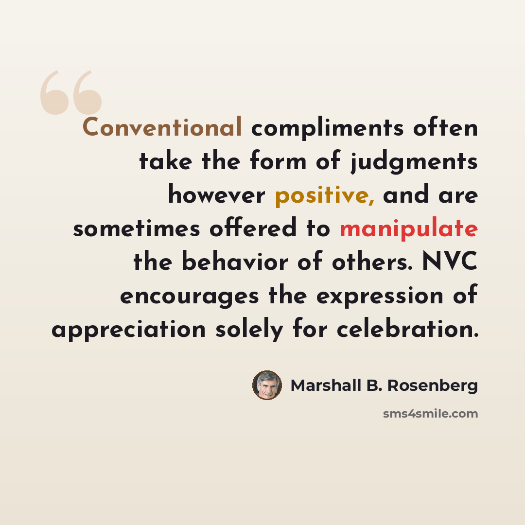 “Conventional compliments often take the form of judgments however positive, and are sometimes offered to manipulate the behavior of others. NVC encourages the expression of appreciation solely for celebration.” quote by Marshall B. Rosenberg