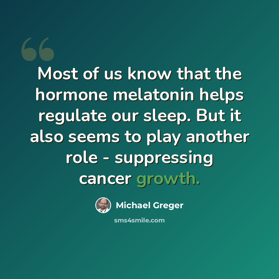 “Most of us know that the hormone melatonin helps regulate our sleep. But it also seems to play another role - suppressing cancer growth.” quote by Michael Greger