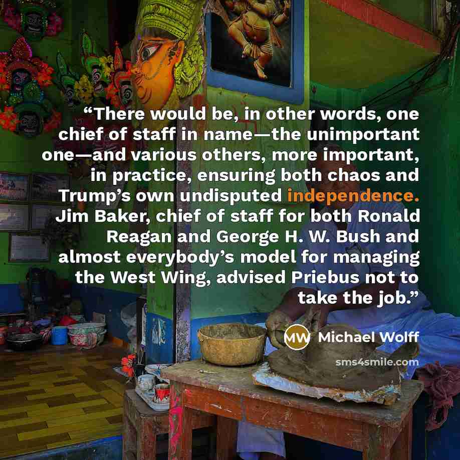 “There would be, in other words, one chief of staff in name—the unimportant one—and various others, more important, in practice, ensuring both chaos and Trump’s own undisputed independence. Jim Baker, chief of staff for both Ronald Reagan and George H. W. Bush and almost everybody’s model for…” quote by Michael Wolff