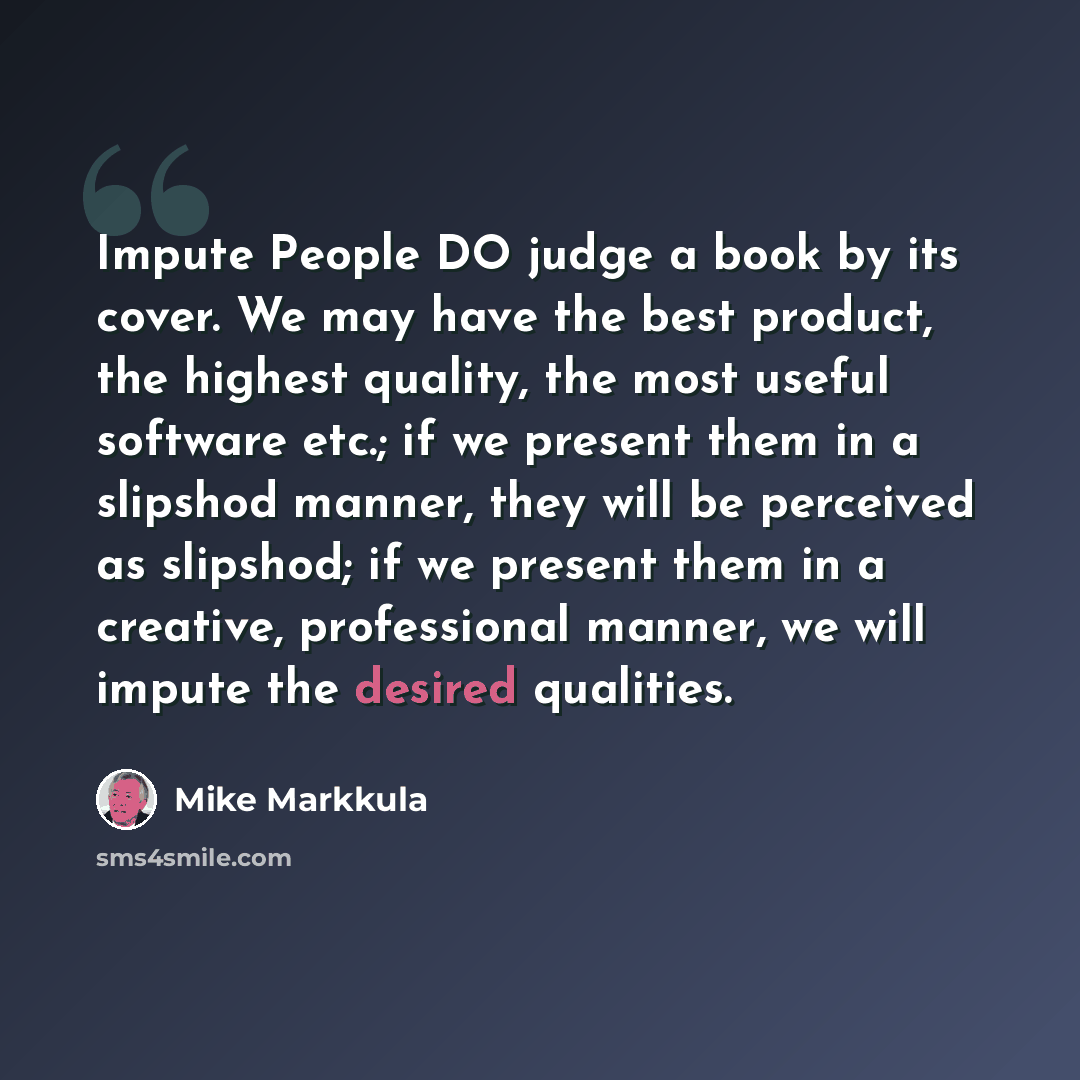 “Impute People DO judge a book by its cover. We may have the best product, the highest quality, the most useful software etc.; if we present them in a slipshod manner, they will be perceived as slipshod; if we present them in a creative, professional manner, we will impute the desired qualities.” quote by Mike Markkula