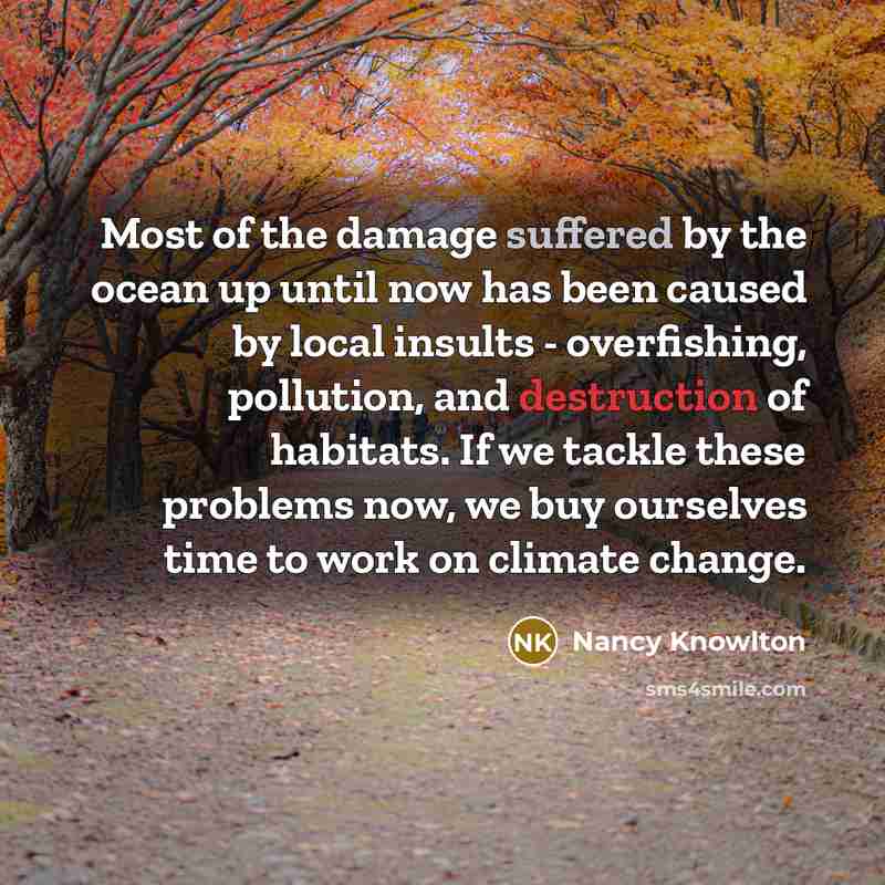 “Most of the damage suffered by the ocean up until now has been caused by local insults - overfishing, pollution, and destruction of habitats. If we tackle these problems now, we buy ourselves time to work on climate change.” quote by Nancy Knowlton