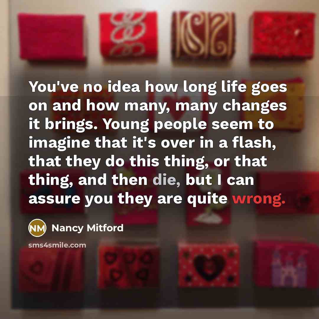 “You've no idea how long life goes on and how many, many changes it brings. Young people seem to imagine that it's over in a flash, that they do this thing, or that thing, and then die, but I can assure you they are quite wrong.” quote by Nancy Mitford