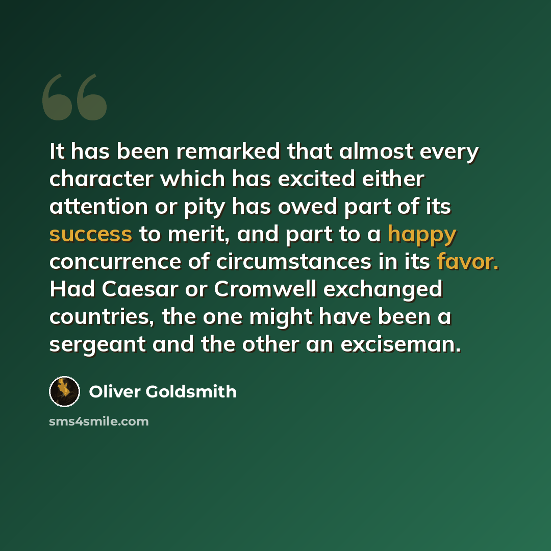 “It has been remarked that almost every character which has excited either attention or pity has owed part of its success to merit, and part to a happy concurrence of circumstances in its favor. Had Caesar or Cromwell exchanged countries, the one might have been a sergeant and the other an exciseman.” quote by Oliver Goldsmith