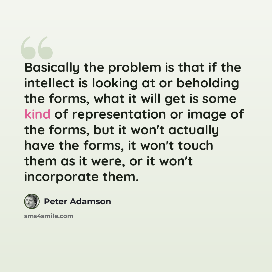 “Basically the problem is that if the intellect is looking at or beholding the forms, what it will get is some kind of representation or image of the forms, but it won't actually have the forms, it won't touch them as it were, or it won't incorporate them.” quote by Peter Adamson