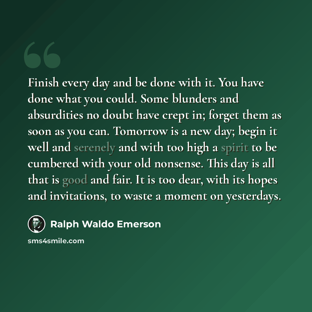 “Finish every day and be done with it. You have done what you could. Some blunders and absurdities no doubt have crept in; forget them as soon as you can. Tomorrow is a new day; begin it well and serenely and with too high a spirit to be cumbered with your old nonsense. This day is all that is good…” quote by Ralph Waldo Emerson