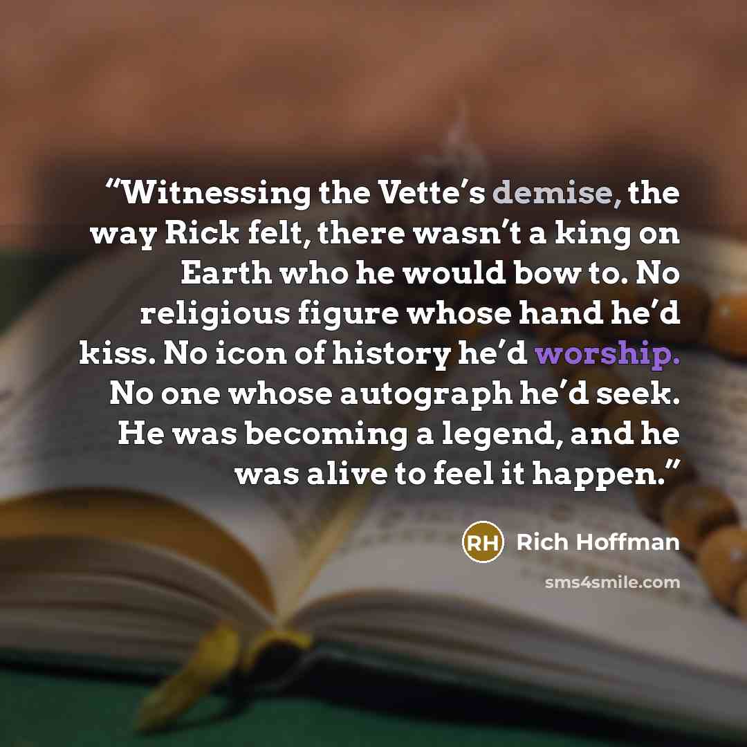 “Witnessing the Vette’s demise, the way Rick felt, there wasn’t a king on Earth who he would bow to. No religious figure whose hand he’d kiss. No icon of history he’d worship. No one whose autograph he’d seek. He was becoming a legend, and he was alive to feel it happen.” quote by Rich Hoffman