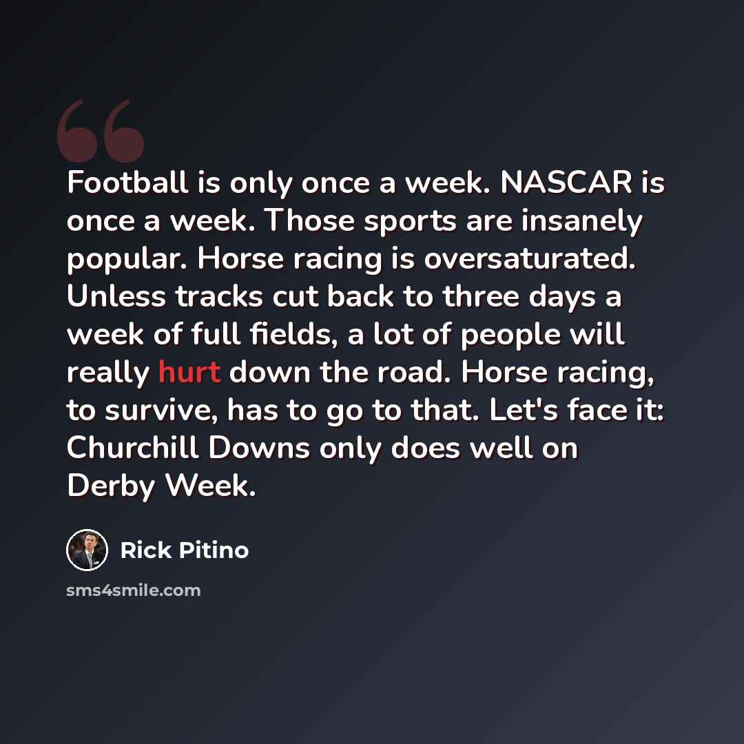 “Football is only once a week. NASCAR is once a week. Those sports are insanely popular. Horse racing is oversaturated. Unless tracks cut back to three days a week of full fields, a lot of people will really hurt down the road. Horse racing, to survive, has to go to that. Let's face it: Churchill…” quote by Rick Pitino
