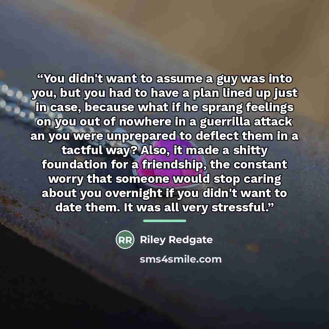 “You didn't want to assume a guy was into you, but you had to have a plan lined up just in case, because what if he sprang feelings on you out of nowhere in a guerrilla attack an you were unprepared to deflect them in a tactful way? Also, it made a shitty foundation for a friendship, the constant…” quote by Riley Redgate