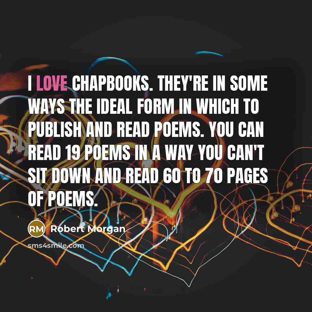 “I love chapbooks. They're in some ways the ideal form in which to publish and read poems. You can read 19 poems in a way you can't sit down and read 60 to 70 pages of poems.” quote by Robert Morgan