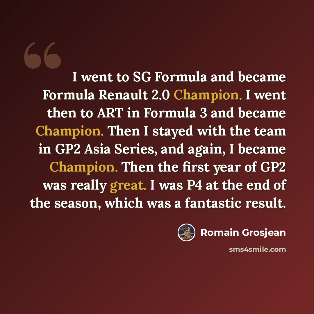 “I went to SG Formula and became Formula Renault 2.0 Champion. I went then to ART in Formula 3 and became Champion. Then I stayed with the team in GP2 Asia Series, and again, I became Champion. Then the first year of GP2 was really great. I was P4 at the end of the season, which was a fantastic…” quote by Romain Grosjean