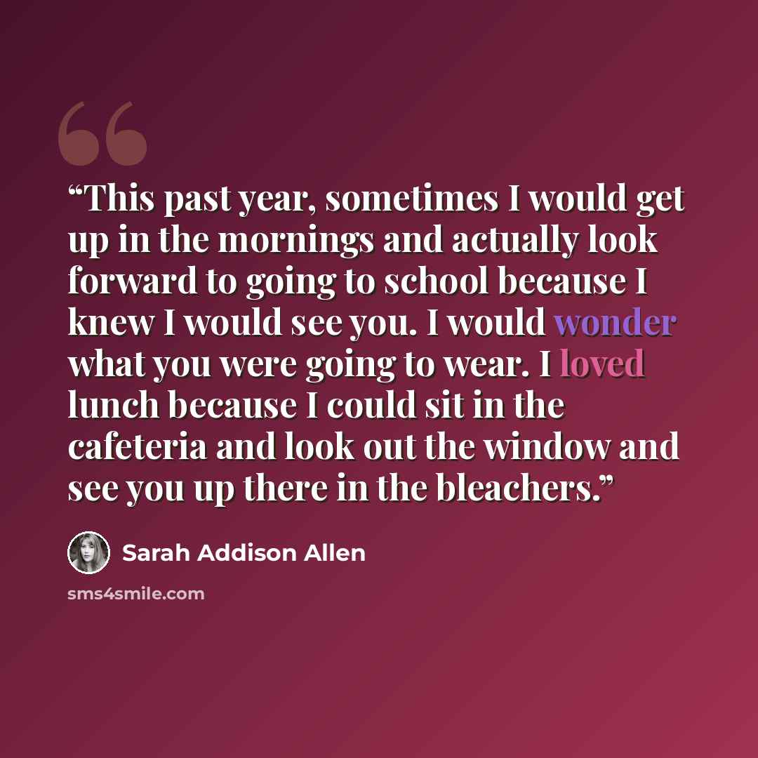 “This past year, sometimes I would get up in the mornings and actually look forward to going to school because I knew I would see you. I would wonder what you were going to wear. I loved lunch because I could sit in the cafeteria and look out the window and see you up there in the bleachers.” quote by Sarah Addison Allen