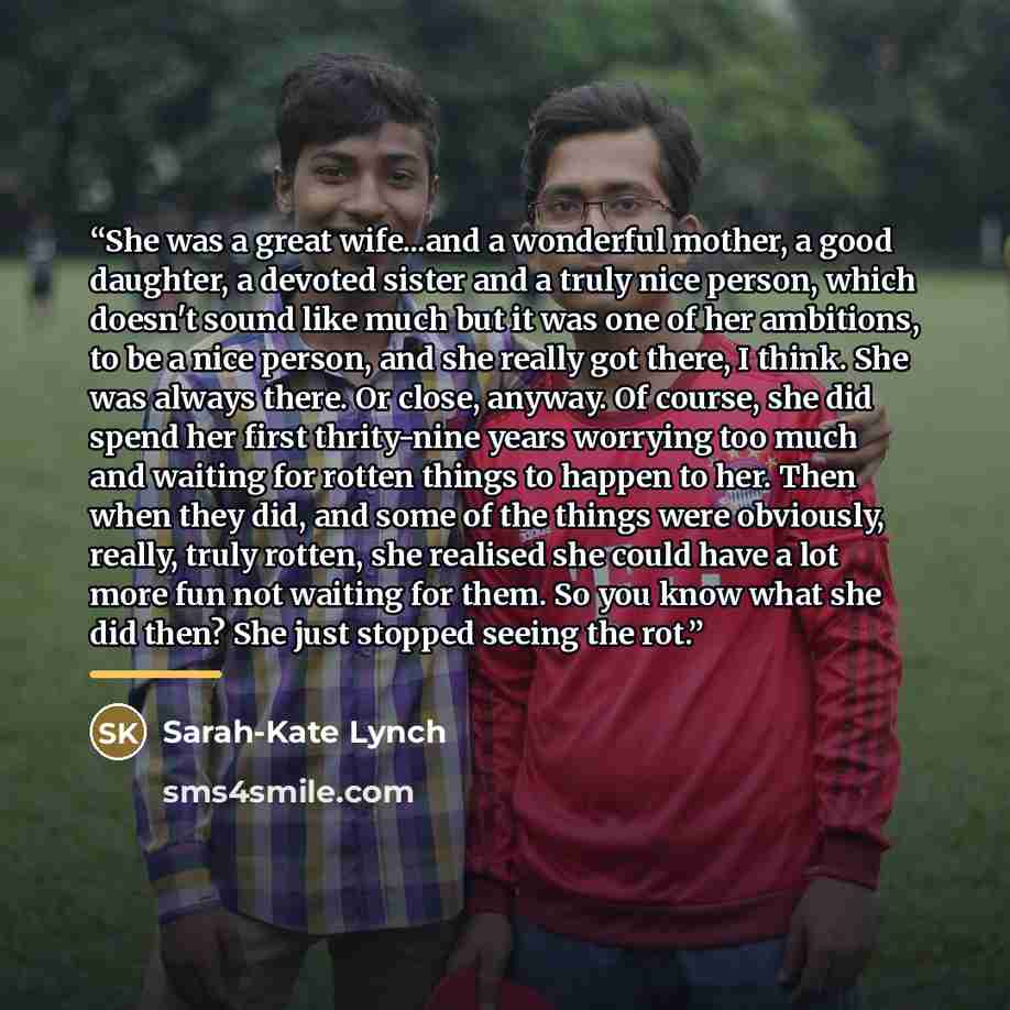 “She was a great wife...and a wonderful mother, a good daughter, a devoted sister and a truly nice person, which doesn't sound like much but it was one of her ambitions, to be a nice person, and she really got there, I think. She was always there. Or close, anyway. Of course, she did spend her…” quote by Sarah-Kate Lynch