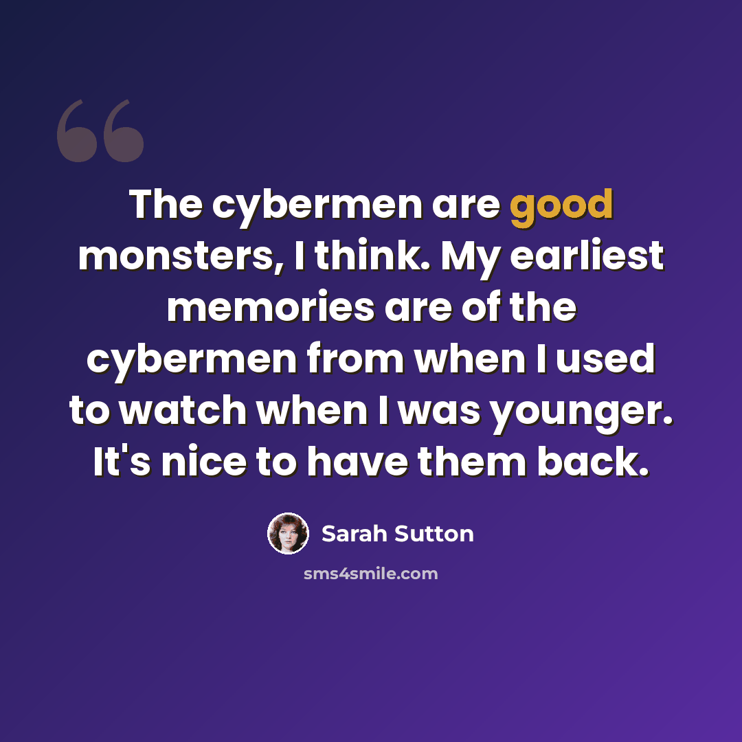 “The cybermen are good monsters, I think. My earliest memories are of the cybermen from when I used to watch when I was younger. It's nice to have them back.” quote by Sarah Sutton