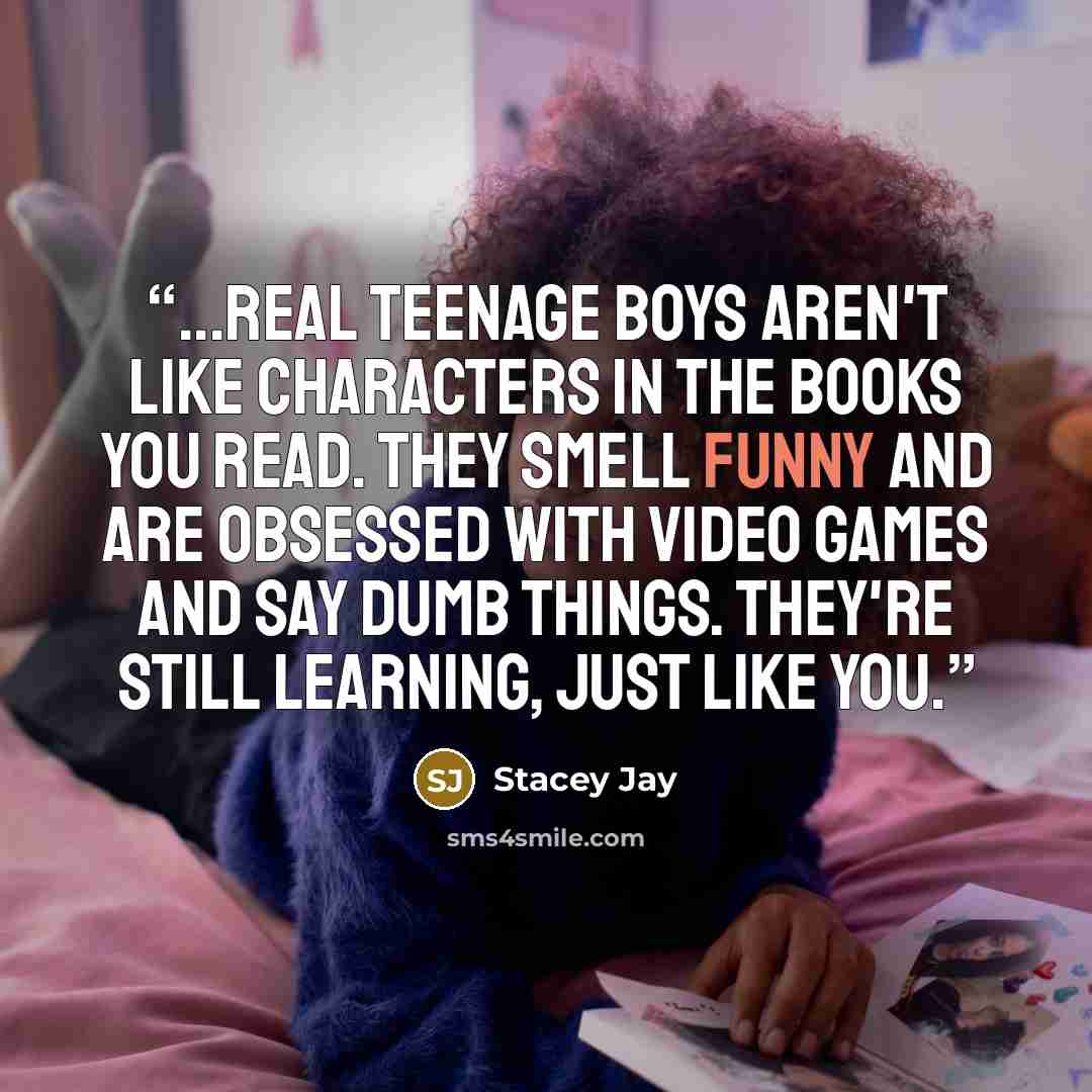 “...real teenage boys aren't like characters in the books you read. They smell funny and are obsessed with video games and say dumb things. They're still learning, just like you.” quote by Stacey Jay