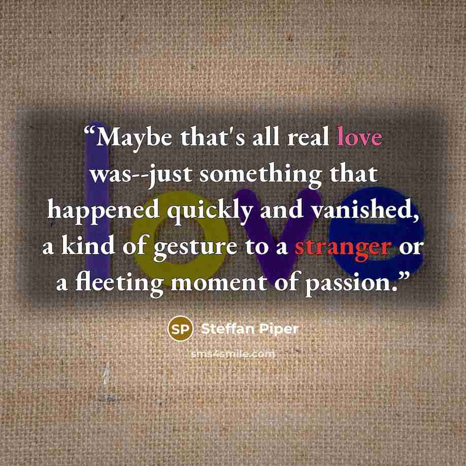 “Maybe that's all real love was--just something that happened quickly and vanished, a kind of gesture to a stranger or a fleeting moment of passion.” quote by Steffan Piper