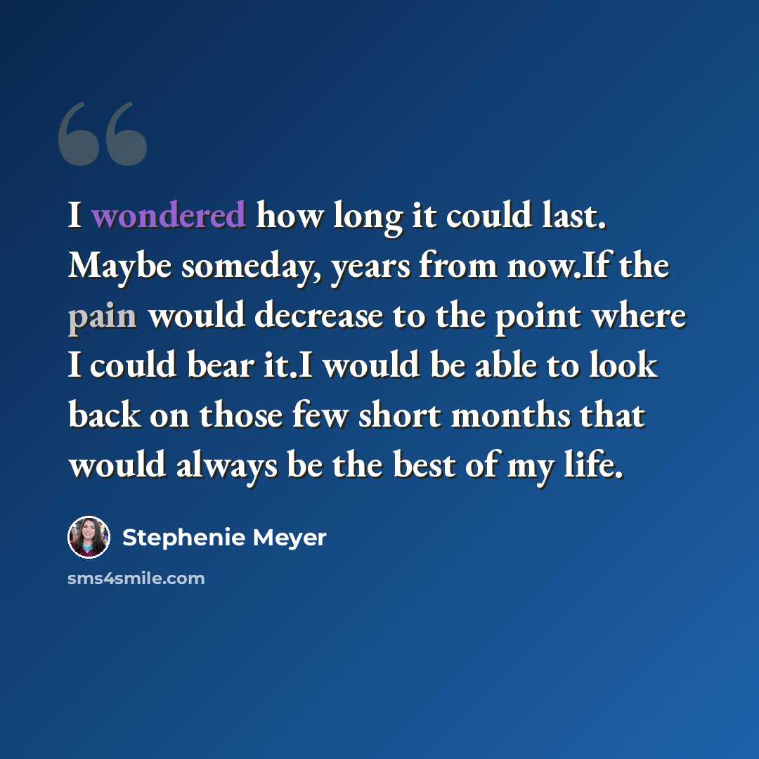 “I wondered how long it could last. Maybe someday, years from now.If the pain would decrease to the point where I could bear it.I would be able to look back on those few short months that would always be the best of my life.” quote by Stephenie Meyer